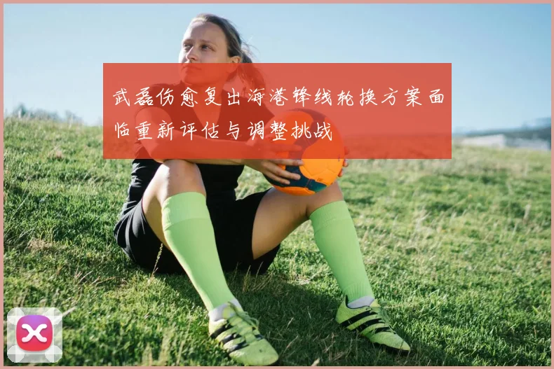武磊伤愈复出海港锋线轮换方案面临重新评估与调整挑战
