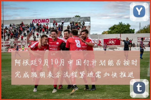 阿根廷9月10月中国行计划能否按时完成骆明表示流程紧迫需加快推进