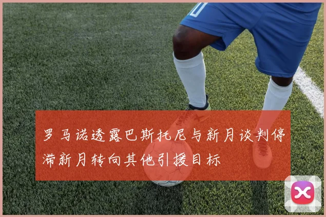 罗马诺透露巴斯托尼与新月谈判停滞新月转向其他引援目标