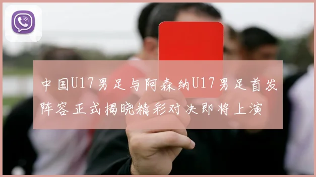 中国U17男足与阿森纳U17男足首发阵容正式揭晓精彩对决即将上演