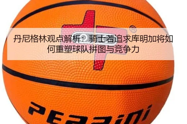 丹尼格林观点解析：骑士若追求库明加将如何重塑球队拼图与竞争力