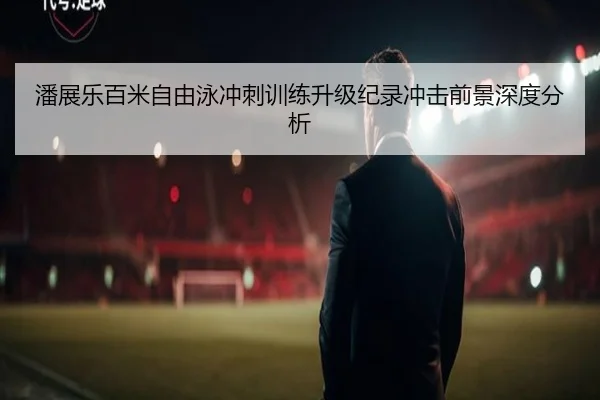 潘展乐百米自由泳冲刺训练升级纪录冲击前景深度分析